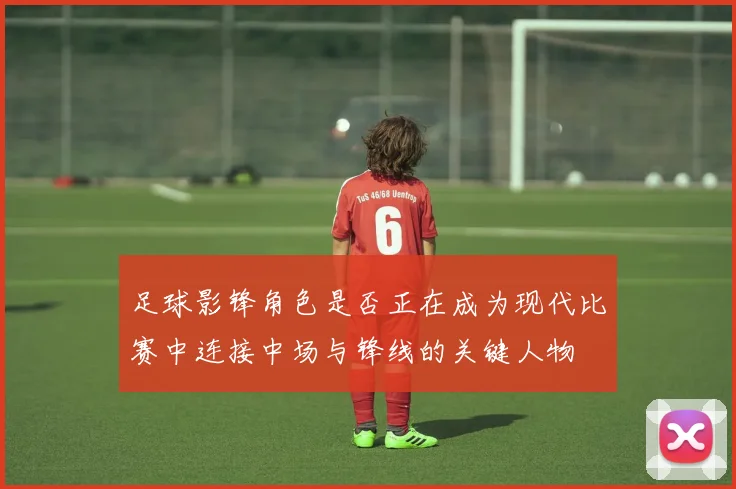 足球影锋角色是否正在成为现代比赛中连接中场与锋线的关键人物