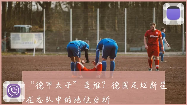 “德甲太子”是谁？德国足坛新星在各队中的地位分析