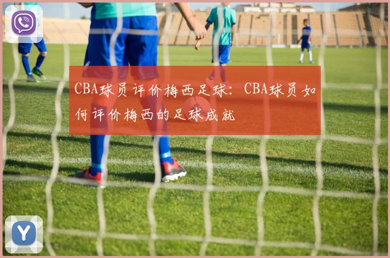 CBA球员评价梅西足球：CBA球员如何评价梅西的足球成就