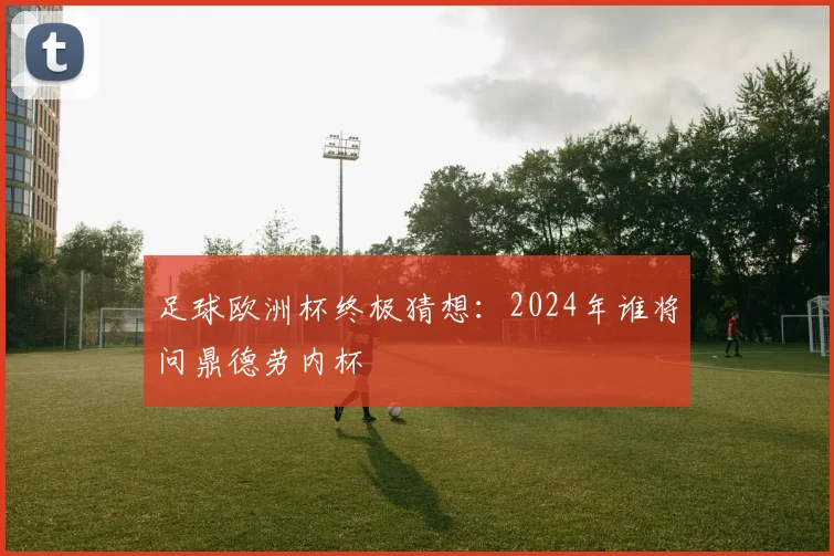 足球欧洲杯终极猜想：2024年谁将问鼎德劳内杯